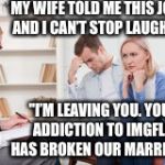 A Husband and Wife on Imgflip... | MY WIFE TOLD ME THIS JOKE, AND I CAN’T STOP LAUGHING; "I’M LEAVING YOU. YOUR ADDICTION TO IMGFLIP HAS BROKEN OUR MARRIAGE.” | image tagged in husband and wife therapist,memes,imgflip | made w/ Imgflip meme maker