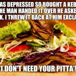 kebab | I WAS DEPRESSED SO BOUGHT A KEBAB. AS THE MAN HANDED IT OVER HE ASKED IF I WAS OK. I THREW IT BACK AT HIM EXCLAIMING;; 'I DON'T NEED YOUR PITTA'! | image tagged in kebab | made w/ Imgflip meme maker