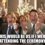 wedding crashers | THIS WOULD BE US IF I WERE ATTENDING THE CEREMONY | image tagged in wedding crashers | made w/ Imgflip meme maker
