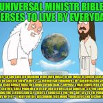 Family guy god looking | UNIVERSAL MINISTR BIBLE VERSES TO LIVE BY EVERYDAY; GENESIS 1:27 SO GOD CREATED MANKIND IN HIS OWN IMAGE, IN THE IMAGE OF GOD HE CREATED THEM; MALE AND FEMALE HE CREATED THEM. JAMES 2:1-4 FAVORITISM FORBIDDEN
1 MY BROTHERS AND SISTERS, BELIEVERS IN OUR GLORIOUS LORD JESUS CHRIST MUST NOT SHOW FAVORITISM. 2 SUPPOSE A MAN COMES INTO YOUR MEETING WEARING A GOLD RING AND FINE CLOTHES, AND A POOR MAN IN FILTHY OLD CLOTHES ALSO COMES IN. 3 IF YOU SHOW SPECIAL ATTENTION TO THE MAN WEARING FINE CLOTHES AND SAY, “HERE’S A GOOD SEAT FOR YOU,” BUT SAY TO THE POOR MAN, “YOU STAND THERE” OR “SIT ON THE FLOOR BY MY FEET,” 4 HAVE YOU NOT DISCRIMINATED AMONG YOURSELVES AND BECOME JUDGES WITH EVIL THOUGHTS? | image tagged in family guy god looking | made w/ Imgflip meme maker