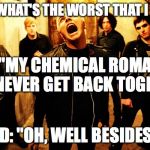 My chemical romance | GERARD: "WHAT'S THE WORST THAT I CAN SAY?"; ME: "MY CHEMICAL ROMANCE WILL NEVER GET BACK TOGETHER"; GERARD: "OH, WELL BESIDES THAT" | image tagged in my chemical romance | made w/ Imgflip meme maker