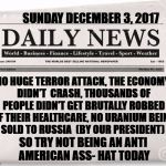 One day please! | SUNDAY DECEMBER 3, 2017; NO HUGE TERROR ATTACK, THE ECONOMY DIDN'T  CRASH, THOUSANDS OF PEOPLE DIDN'T GET BRUTALLY ROBBED OF THEIR HEALTHCARE, NO URANIUM BEING SOLD TO RUSSIA  (BY OUR PRESIDENT); SO TRY NOT BEING AN ANTI AMERICAN ASS- HAT TODAY | image tagged in news,trump | made w/ Imgflip meme maker