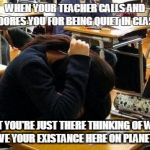 School Problems | WHEN YOUR TEACHER CALLS AND ADORES YOU FOR BEING QUIET IN CLASS; BUT YOU'RE JUST THERE THINKING OF WHY YOU HAVE YOUR EXISTANCE HERE ON PLANET EARTH | image tagged in school problems | made w/ Imgflip meme maker