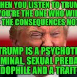 POTUS | WHEN YOU LISTEN TO TRUMP YOU'RE THE ONE WHO WILL FACE THE CONSEQUENCES NOT HIM; TRUMP IS A PSYCHOTIC  CRIMINAL, SEXUAL PREDATOR PEDOPHILE AND A TRAITOR | image tagged in potus | made w/ Imgflip meme maker