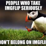 So many IMGFlippers are here to shove their ideologies in our throats,instead of making something funny.And I'm so sick of it! | PEOPLE WHO TAKE IMGFLIP SERIOUSLY; DON'T BELONG ON IMGFLIP | image tagged in memes,unpopular opinion puffin,not funny,powermetalhead,imgflip,seriously | made w/ Imgflip meme maker