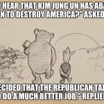Pooh and Piglet | " DID YOU HEAR THAT KIM JUNG UN HAS ABANDONED HIS PLAN TO DESTROY AMERICA?" ASKED PIGLET. "HE DECIDED THAT THE REPUBLICAN TAX PLAN WOULD DO A MUCH BETTER JOB." REPLIED POOH. | image tagged in pooh and piglet | made w/ Imgflip meme maker