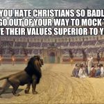 Christians Lions | WHEN YOU HATE CHRISTIANS SO BADLY THAT YOU GO OUT OF YOUR WAY TO MOCK THEM, YOU PROVE THEIR VALUES SUPERIOR TO YOUR OWN. | image tagged in christians lions | made w/ Imgflip meme maker