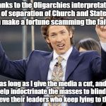 Joel Osteen | Thanks to the Oligarchies interpretation of separation of Church and State I can make a fortune scamming the faithful;; as long as I give the media a cut, and help indoctrinate the masses to blindly believe their leaders who keep lying to them! | image tagged in joel osteen | made w/ Imgflip meme maker