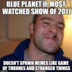 GGG | BLUE PLANET II, MOST WATCHED SHOW OF 2017; DOESN'T SPAWN MEMES LIKE GAME OF THRONES AND STRANGER THINGS | image tagged in ggg | made w/ Imgflip meme maker
