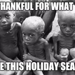 Starving Children | BE THANKFUL FOR WHAT YOU; HAVE THIS HOLIDAY SEASON | image tagged in starving children | made w/ Imgflip meme maker