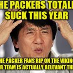 The Packers Suck This Year, Yet Rip on the Vikings | THE PACKERS TOTALLY SUCK THIS YEAR; YET THE PACKER FANS RIP ON THE VIKINGS AS IF THEIR TEAM IS ACTUALLY RELEVANT THIS YEAR | image tagged in jackie chan,nfl memes,minnesota vikings,green bay packers,packers suck,skol | made w/ Imgflip meme maker
