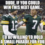 What Aaron's telling Brett Hundley. | DUDE, IF YOU COULD WIN THIS NEXT GAME... I'D BE WILLING TO HOLD A SMALL PARADE FOR YOU. | image tagged in brett hundley,aaron rodgers,green bay packers,funny memes,funny,nfl memes | made w/ Imgflip meme maker