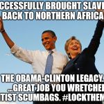 The Obama-Clinton Legacy | SUCCESSFULLY BROUGHT SLAVERY BACK TO NORTHERN AFRICA; THE OBAMA-CLINTON LEGACY.  



...GREAT JOB YOU WRETCHED ELITIST SCUMBAGS. #LOCKTHEMUP | image tagged in the obama-clinton legacy,crookedhillary,traitorobama,lockthemup,luciferianqueen | made w/ Imgflip meme maker