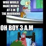 Squidward and patrick | WHO WOULD MAKE MEMES AT 3 IN THE MOURNING; OH BOY 3 A.M | image tagged in squidward and patrick | made w/ Imgflip meme maker