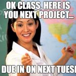 Unhelpful Highschool Teacher | OK CLASS, HERE IS YOU NEXT PROJECT... ITS DUE IN ON NEXT TUESDAY | image tagged in unhelpful highschool teacher | made w/ Imgflip meme maker