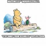 pooh and piglet sitting on a log | "POOH, WHAT IS THE KEY TO HAPPINESS?" INQUIRED PIGLET. "STAY AWAY FROM ASSHOLES." REPLIED POOH. | image tagged in pooh and piglet sitting on a log | made w/ Imgflip meme maker