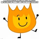 happy firey | HOW YA REACT TO NEARLY FAILING A MAJOR TEST BUT AFTER A FEW CORRECTIONS YOU MANAGE TO PASS IT | image tagged in happy firey | made w/ Imgflip meme maker