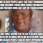 madea | SOME BLACK PEOPLE HATE THE LGBT COMMUNITY AND DISOWN THEIR OWN FAMILY MEMBERS AND FRIENDS WHO ARE GAY OR TRANSGENDER; BUT WILL SPEND $10 TO SEE A BLACK MAN DRESS UP IN DRAG WITH NO HESITATION. DAMN SOME BLACK PEOPLE CAN BE VERY HYPOCRITICAL | image tagged in madea | made w/ Imgflip meme maker