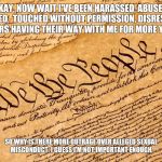 US Constitution | OKAY, NOW WAIT I'VE BEEN HARASSED, ABUSED, MOLESTED, 
TOUCHED WITHOUT PERMISSION, DISRESPECTED, OTHERS HAVING THEIR WAY WITH ME FOR MORE YEARS. SO WHY IS THERE MORE OUTRAGE OVER ALLEGED SEXUAL MISCONDUCT. I GUESS I'M NOT IMPORTANT ENOUGH. | image tagged in us constitution | made w/ Imgflip meme maker