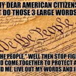 US Constitution | MY DEAR AMERICAN CITIZENS. WHAT DO THOSE 3 LARGE WORDS SAY? "WE THE PEOPLE." WELL THEN STOP FIGHTING AND COME TOGETHER TO PROTECT AND DEFEND ME. LIVE OUT MY WORDS AND IDEALS. | image tagged in us constitution | made w/ Imgflip meme maker