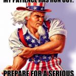 Uncle Sam | ENEMIES OF AMERICA, MY PATIENCE HAS RUN OUT. PREPARE FOR A SERIOUS BEAT DOWN. | image tagged in uncle sam | made w/ Imgflip meme maker