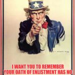 Uncle Sam | TO ALL VETERANS; I WANT YOU TO REMEMBER YOUR OATH OF ENLISTMENT HAS NO EXPIRATION DATE. YOU MAYBE ASKED TO DEFEND AMERICA AGAIN. | image tagged in uncle sam | made w/ Imgflip meme maker