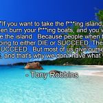 tropical island birthday | "If you want to take the f***ing island, then burn your f***ing boats, and you will take the island.  Because people when they are going to either DIE or SUCCEED; They tend to SUCCEED.  But most of us give ourselves a way out, and that's why we don't have what we want."; - Tony Robbins | image tagged in tropical island birthday | made w/ Imgflip meme maker