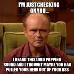 Red Forman | I'M JUST CHECKING ON YOU... I HEARD THIS LOUD POPPING SOUND AND I THOUGHT MAYBE YOU HAD PULLED YOUR HEAD OUT OF YOUR ASS | image tagged in red forman | made w/ Imgflip meme maker