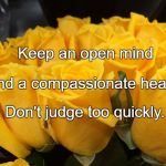 Compassion | Keep an open mind; And a compassionate heart. Don't judge too quickly. | image tagged in compassion | made w/ Imgflip meme maker