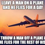 Take Off | LEAVE A MAN ON A PLANE AND HE FLIES FOR A DAY; THROW A MAN OFF A PLANE AND HE FLIES FOR THE REST OF HIS LIFE | image tagged in airplane taking off,dark humor | made w/ Imgflip meme maker