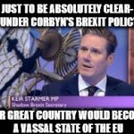 Corbyn's Brexit policy - uk vassal state | JUST TO BE ABSOLUTELY CLEAR-  UNDER CORBYN'S BREXIT POLICY; OUR GREAT COUNTRY WOULD BECOME A VASSAL STATE OF THE EU | image tagged in keir starmer,communist socialist,momentum waste of space,party of hate,corbyn's brexit policy - uk vassal state | made w/ Imgflip meme maker