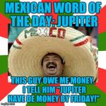 Mexican Word Of The Day | MEXICAN WORD OF THE DAY: JUPITER; THIS GUY OWE ME MONEY.  I TELL HIM "JUPITER HAVE DE MONEY BY FRIDAY!" | image tagged in mexican word of the day | made w/ Imgflip meme maker