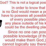 You are at best an Agnostic  | There is no God? This is not a logical position to hold. In order to know that there is no God would mean a person would have to possess all possible knowledge of every possible place since any place outside of his knowledge could be the dwelling place of God. Since no one can possess all possible knowledge (if they did that would make them God,) then one cannot logically say there is no God. | image tagged in memes,theology nerd,logic,agnostic,atheism,god | made w/ Imgflip meme maker