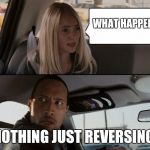 awkward kid questions the rock driving | WHAT HAPPENED; NOTHING JUST REVERSING | image tagged in awkward kid questions the rock driving | made w/ Imgflip meme maker