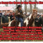 Moore Sassy | From Sassy the Horse to Roy Moore's Victims:; Yes Ladies!!  I also find it disgustingly ironic that, with a smile on his smug face, this sexual predator chose to RIDE a GIRL named "SASSY" to place a vote for himself while the world watched. He really is a sick man. | image tagged in moore sassy | made w/ Imgflip meme maker