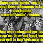 Islamic Terrorists: round'em up, movin' out Rawhide! | Keep movin', movin', movin', 
though they're disapprovin'
keep them islamic terrorists movin', rawhide.. Don't try to understand 'em, 
just rope 'em, throw, and brand 'em. 
Soon we'll be livin' high and wide. | image tagged in rawhide,islamic terrorists,muslims | made w/ Imgflip meme maker