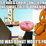 Ricks pawn shop | MY SISTER HAD A CHOIR CONCERT, AND ONE OF THEIR SONGS WAS CALLED 'DONA NOBIS PACEM'. ALL I HEARD WAS DONUT MOBY'S PAWN SHOP | image tagged in ricks pawn shop | made w/ Imgflip meme maker