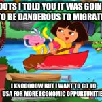 Dora | BOOTS I TOLD YOU IT WAS GOING TO BE DANGEROUS TO MIGRATE; I KNOOOOOW BUT I WANT TO GO TO USA FOR MORE ECONOMIC OPPURTUNITIES | image tagged in dora | made w/ Imgflip meme maker