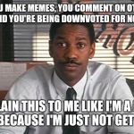 Denzel Washington Philadelphia Lawyer | SO YOU MAKE MEMES, YOU COMMENT ON OTHER'S MEMES, AND YOU'RE BEING DOWNVOTED FOR NO REASON? EXPLAIN THIS TO ME LIKE I'M A NEW USER, BECAUSE I'M JUST NOT GETTING IT | image tagged in denzel washington philadelphia lawyer | made w/ Imgflip meme maker