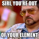 Walter The Big Lebowski | SIRI, YOU’RE OUT; OF YOUR ELEMENT | image tagged in walter the big lebowski | made w/ Imgflip meme maker