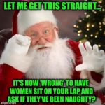 Christmas 2017: The Good Times are Over for Santa! | LET ME GET THIS STRAIGHT... IT'S NOW 'WRONG' TO HAVE WOMEN SIT ON YOUR LAP AND ASK IF THEY'VE BEEN NAUGHTY? | image tagged in hold up santa,christmas,predator,misconduct,harrassment,weinstein | made w/ Imgflip meme maker