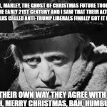 What Scrooge actually said to Jacob Marley the next time they met...
 | WELL, MARLEY, THE GHOST OF CHRISTMAS FUTURE TOOK ME TO THE EARLY 21ST CENTURY AND I SAW THAT THEIR ALT-LEFT AND FOLKS CALLED ANTI-TRUMP LIBERALS FINALLY GOT IT RIGHT... IN THEIR OWN WAY THEY AGREE WITH ME     "OH, MERRY CHRISTMAS, BAH, HUMBUG!" | image tagged in scrooge wisdom,scrooge,memes,bah humbug,liberals vs conservatives,merry christmas | made w/ Imgflip meme maker