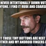 Will Be Blood | I NEVER INTENTIONALLY DOWN VOTE ANYONE. I FIND IT RUDE AND COARSE... BUT THOSE TINY BUTTONS ARE NEXT TO EACH OTHER AND MY ANDROID FINGERS ARE FAT | image tagged in will be blood | made w/ Imgflip meme maker