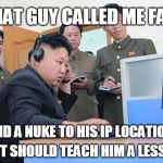 Kim Jong Un gaming troubles | THAT GUY CALLED ME FAT; SEND A NUKE TO HIS IP LOCATION... THAT SHOULD TEACH HIM A LESSON | image tagged in kim jong un computer,fat,triggered,ip address,gaming | made w/ Imgflip meme maker