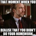 Hans Gruber Die Hard | THAT MOMENT WHEN YOU; REALISE THAT YOU DIDN'T DO YOUR HOMEWORK | image tagged in hans gruber die hard | made w/ Imgflip meme maker