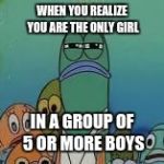 Mad fish | WHEN YOU REALIZE YOU ARE THE ONLY GIRL; IN A GROUP OF 5 OR MORE BOYS | image tagged in mad fish | made w/ Imgflip meme maker