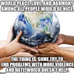 Efforts for harmony need improvement. | WORLD PEACE, LOVE, AND HARMONY AMONG ALL PEOPLE WOULD BE NICE. THE THING IS, SOME TRY TO END PROBLEMS WITH MORE VIOLENCE AND HATE, WHICH DOESN'T HELP. | image tagged in earth,world peace,love | made w/ Imgflip meme maker