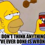 Homer Simpson | I DON'T THINK ANYTHING I'VE EVER DONE IS WRONG | image tagged in homer simpson | made w/ Imgflip meme maker