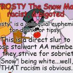 "Frosty"  Bigot & Racist! | FROSTY The Snow Man: racist, & bigoted; "Frosty" is a colloquial euphemism for drunk, or tipsy. This is a direct slur to those stalwart AA members, as they strive for sobriety. "Snow" being white...well, THAT racism is obvious. | image tagged in frosty the snow man,racist,bigot,white,snow,aa | made w/ Imgflip meme maker