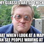 Trailer park boys | MY GLASSES ARE SO THICK; THAT WHEN I LOOK AT A MAP... I CAN SEE PEOPLE WAVING AT ME | image tagged in trailer park boys | made w/ Imgflip meme maker
